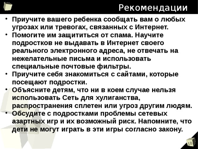 Рекомендации Приучите вашего ребенка сообщать вам о любых угрозах или тревогах, связанных с Интернет. Помогите им защититься от спама. Научите подростков не выдавать в Интернет своего реального электронного адреса, не отвечать на нежелательные письма и использовать специальные почтовые фильтры. Приучите себя знакомиться с сайтами, которые посещают подростки. Объясните детям, что ни в коем случае нельзя использовать Сеть для хулиганства, распространения сплетен или угроз другим людям. Обсудите с подростками проблемы сетевых азартных игр и их возможный риск. Напомните, что дети не могут играть в эти игры согласно закону.  