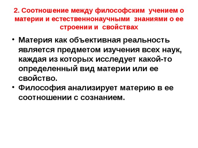 2. Соотношение между философским учением о материи и естественнонаучными знаниями о ее строении и свойствах Материя как объективная реальность является предметом изучения всех наук, каждая из которых исследует какой-то определенный вид материи или ее свойство. Философия анализирует материю в ее соотношении с сознанием. 
