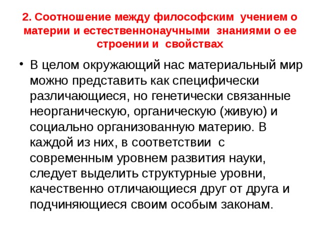 2. Соотношение между философским учением о материи и естественнонаучными знаниями о ее строении и свойствах В целом окружающий нас материальный мир можно представить как специфически различающиеся, но генетически связанные неорганическую, органическую (живую) и социально организованную материю. В каждой из них, в соответствии с современным уровнем развития науки, следует выделить структурные уровни, качественно отличающиеся друг от друга и подчиняющиеся своим особым законам. 