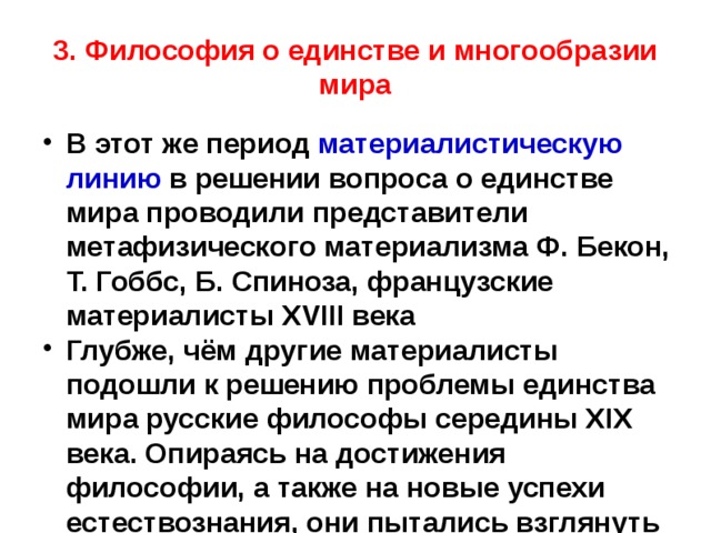 3. Философия о единстве и многообразии мира В этот же период материалистическую линию в решении вопроса о единстве мира проводили представители метафизического материализма Ф. Бекон, Т. Гоббс, Б. Спиноза, французские материалисты XVIII века Глубже, чём другие материалисты подошли к решению проблемы единства мира русские философы середины XIX века. Опираясь на достижения философии, а также на новые успехи естествознания, они пытались взглянуть на мир как на процесс развития. 