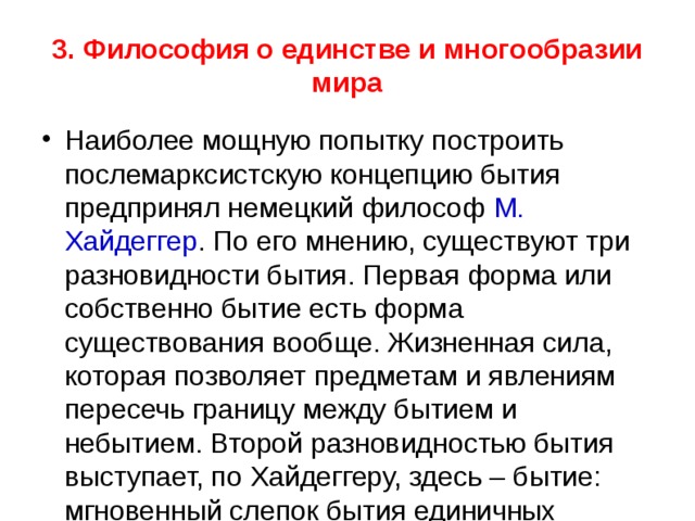 3. Философия о единстве и многообразии мира Наиболее мощную попытку построить послемарксистскую концепцию бытия предпринял немецкий философ М. Хайдеггер . По его мнению, существуют три разновидности бытия. Первая форма или собственно бытие есть форма существования вообще. Жизненная сила, которая позволяет предметам и явлениям пересечь границу между бытием и небытием. Второй разновидностью бытия выступает, по Хайдеггеру, здесь – бытие: мгновенный слепок бытия единичных предметов. В этом понятии фиксируются характеристики бытия предметов, которые находятся за пределами нашего сознания Их нельзя понять. Но их можно пережить (тяжесть, боль, страх, радость, холод и т.д.). 
