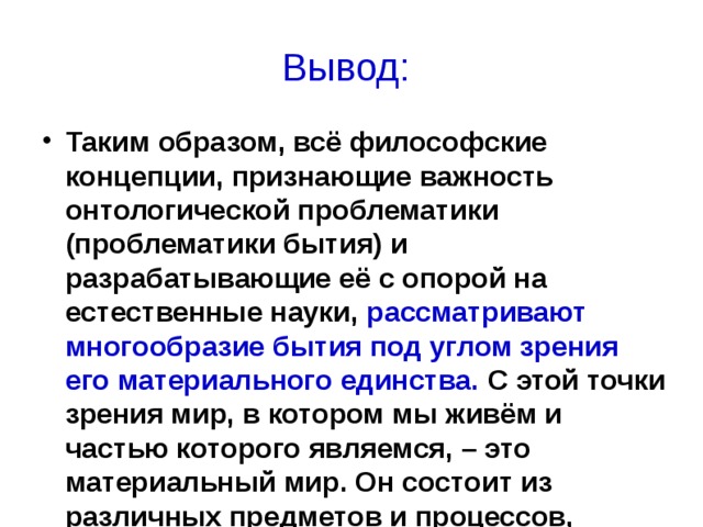 Вывод: Таким образом, всё философские концепции, признающие важность онтологической проблематики (проблематики бытия) и разрабатывающие её с опорой на естественные науки, рассматривают многообразие бытия под углом зрения его материального единства. С этой точки зрения мир, в котором мы живём и частью которого являемся, – это материальный мир. Он состоит из различных предметов и процессов, которые превращаются друг в друга, возникают и исчезают, отражаются в нашем сознании, существуя независимо от него. 