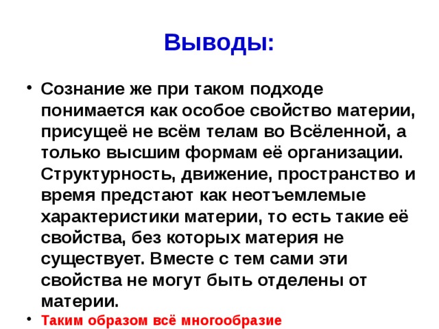 Выводы: Сознание же при таком подходе понимается как особое свойство материи, присущеё не всём телам во Всёленной, а только высшим формам её организации. Структурность, движение, пространство и время предстают как неотъемлемые характеристики материи, то есть такие её свойства, без которых материя не существует. Вместе с тем сами эти свойства не могут быть отделены от материи. Таким образом всё многообразие материалистических концепций явно тяготеет к монистическому взгляду на мир, а в качестве субстанции, то есть основы мира, в них выступает понятие материи 