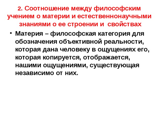 2 . Соотношение между философским учением о материи и естественнонаучными знаниями о ее строении и свойствах Материя – философская категория для обозначения объективной реальности, которая дана человеку в ощущениях его, которая копируется, отображается, нашими ощущениями, существующая независимо от них. 