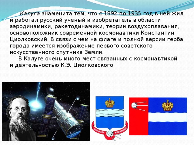  Калуга знаменита тем, что с 1892 по 1935 год в ней жил и работал русский ученый и изобретатель в области аэродинамики, ракетодинамики, теории воздухоплавания, основоположник современной космонавтики Константин Циолковский. В связи с чем на флаге и полной версии герба города имеется изображение первого советского искусственного спутника Земли.  В Калуге очень много мест связанных с космонавтикой и деятельностью К.Э. Циолковского 