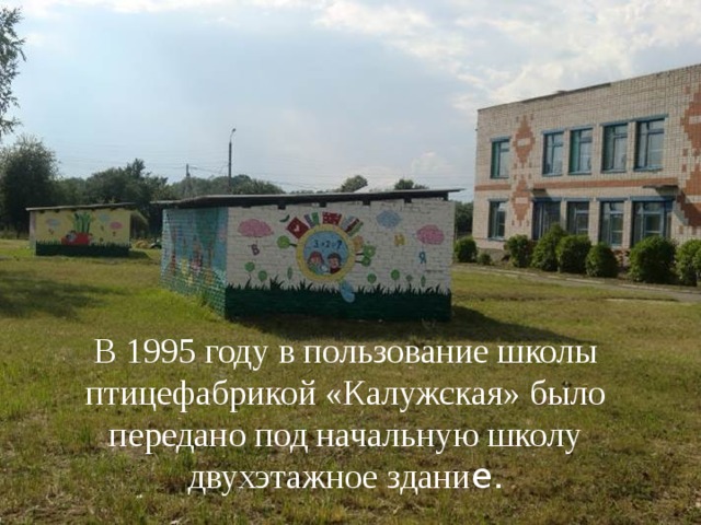 В 1995 году в пользование школы птицефабрикой «Калужская» было передано под начальную школу двухэтажное здани е. 