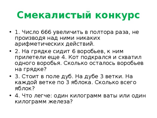 Смекалистый конкурс 1. Число 666 увеличить в полтора раза, не производя над ними никаких арифметических действий.  2. На грядке сидит 6 воробьев, к ним прилетели еще 4. Кот подкрался и схватил одного воробья. Сколько осталось воробьев на грядке? 3. Стоит в поле дуб. На дубе 3 ветки. На каждой ветке по 3 яблока. Сколько всего яблок?  4. Что легче: один килограмм ваты или один килограмм железа?   