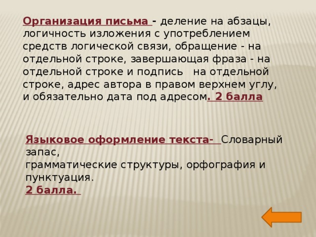 Организация письма - деление на абзацы, логичность изложения с употреблением средств логической связи, обращение - на отдельной строке, завершающая фраза - на отдельной строке и подпись на отдельной строке, адрес автора в правом верхнем углу, и обязательно дата под адресом . 2 балла Языковое оформление текста- Словарный запас, грамматические структуры, орфография и пунктуация. 2 балла.  