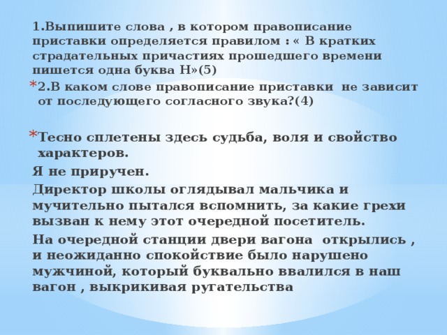 1.Выпишите слова , в котором правописание приставки определяется правилом : « В кратких страдательных причастиях прошедшего времени пишется одна буква Н»(5) 2.В каком слове правописание приставки не зависит от последующего согласного звука?(4)  Тесно сплетены здесь судьба, воля и свойство характеров. Я не приручен. Директор школы оглядывал мальчика и мучительно пытался вспомнить, за какие грехи вызван к нему этот очередной посетитель. На очередной станции двери вагона открылись , и неожиданно спокойствие было нарушено мужчиной, который буквально ввалился в наш вагон , выкрикивая ругательства 