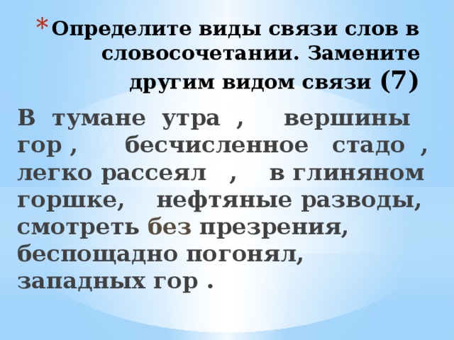 Определите виды связи слов в словосочетании. Замените другим видом связи (7)  В тумане утра , вершины гор , бесчисленное стадо , легко рассеял , в глиняном горшке, нефтяные разводы, смотреть без презрения, беспощадно погонял, западных гор .  
