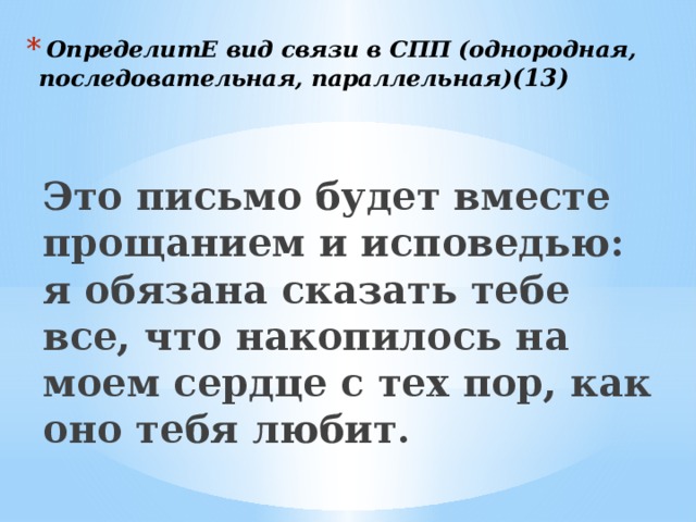  ОпределитЕ вид связи в СПП (однородная, последовательная, параллельная) (13) Это письмо будет вместе прощанием и исповедью: я обязана сказать тебе все, что накопилось на моем сердце с тех пор, как оно тебя любит.  