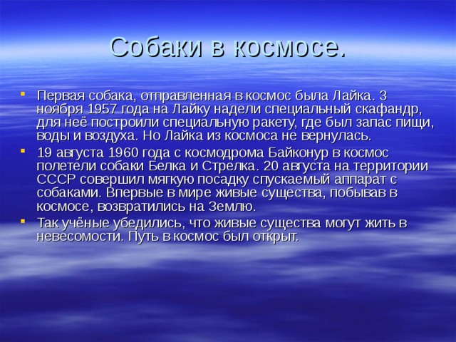 Собаки в космосе. Первая собака, отправленная в космос была Лайка. 3 ноября 1957 года на Лайку надели специальный скафандр, для неё построили специальную ракету, где был запас пищи, воды и воздуха. Но Лайка из космоса не вернулась. 19 августа 1960 года с космодрома Байконур в космос полетели собаки Белка и Стрелка. 20 августа на территории СССР совершил мягкую посадку спускаемый аппарат с собаками. Впервые в мире живые существа, побывав в космосе, возвратились на Землю. Так учёные убедились, что живые существа могут жить в невесомости. Путь в космос был открыт.   