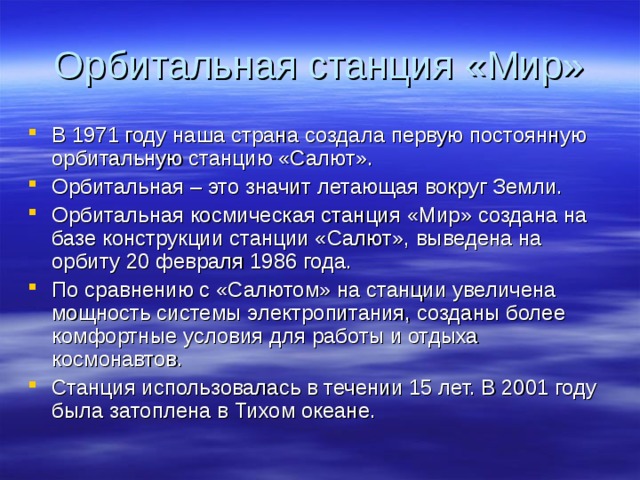 Орбитальная станция «Мир» В 1971 году наша страна создала первую постоянную орбитальную станцию «Салют». Орбитальная – это значит летающая вокруг Земли. Орбитальная космическая станция «Мир» создана на базе конструкции станции «Салют», выведена на орбиту 20 февраля 1986 года. По сравнению с «Салютом» на станции увеличена мощность системы электропитания, созданы более комфортные условия для работы и отдыха космонавтов. Станция использовалась в течении 15 лет. В 2001 году была затоплена в Тихом океане. 