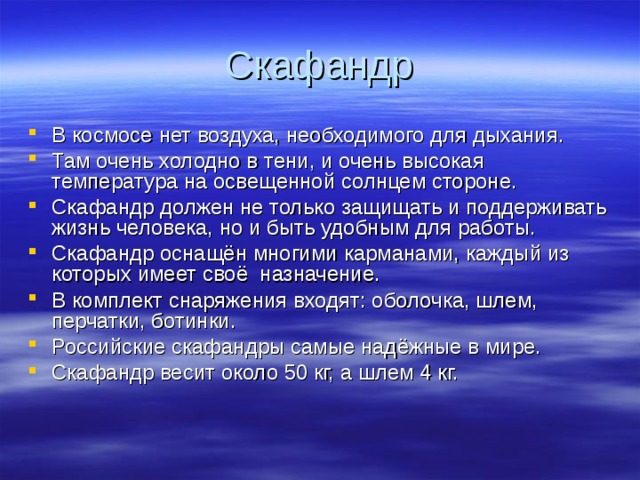 Скафандр В космосе нет воздуха, необходимого для дыхания. Там очень холодно в тени, и очень высокая температура на освещенной солнцем стороне. Скафандр должен не только защищать и поддерживать жизнь человека, но и быть удобным для работы. Скафандр оснащён многими карманами, каждый из которых имеет своё назначение. В комплект снаряжения входят: оболочка, шлем, перчатки, ботинки. Российские скафандры самые надёжные в мире. Скафандр весит около 50 кг, а шлем 4 кг.  