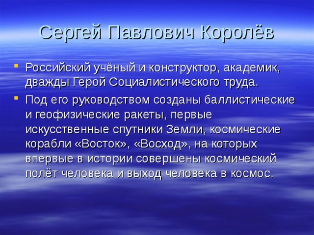 Сергей Павлович Королёв Российский учёный и конструктор, академик, дважды Герой Социалистического труда. Под его руководством созданы баллистические и геофизические ракеты, первые искусственные спутники Земли, космические корабли «Восток», «Восход», на которых впервые в истории совершены космический полёт человека и выход человека в космос. 