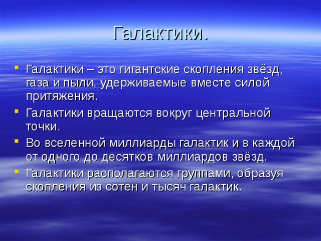 Галактики. Галактики – это гигантские скопления звёзд, газа и пыли, удерживаемые вместе силой притяжения. Галактики вращаются вокруг центральной точки. Во вселенной миллиарды галактик и в каждой от одного до десятков миллиардов звёзд. Галактики располагаются группами, образуя скопления из сотен и тысяч галактик.  