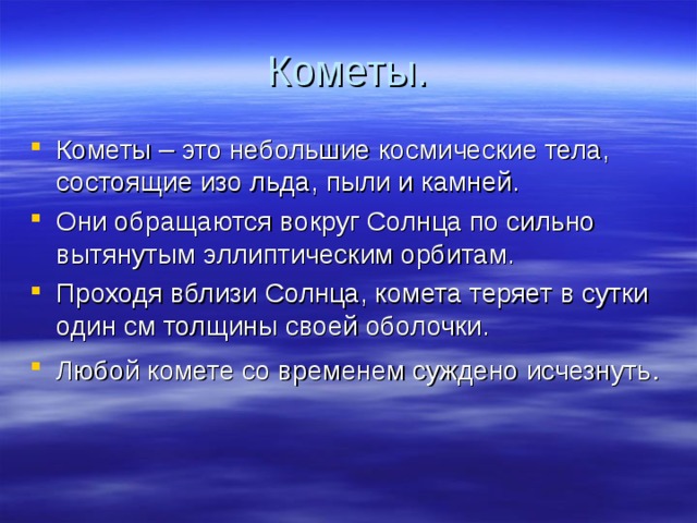 Кометы. Кометы – это небольшие космические тела, состоящие изо льда, пыли и камней. Они обращаются вокруг Солнца по сильно вытянутым эллиптическим орбитам. Проходя вблизи Солнца, комета теряет в сутки один см толщины своей оболочки. Любой комете со временем суждено исчезнуть . 