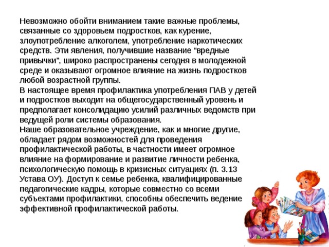 Невозможно обойти вниманием такие важные проблемы, связанные со здоровьем подростков, как курение, злоупотребление алкоголем, употребление наркотических средств. Эти явления, получившие название “вредные привычки”, широко распространены сегодня в молодежной среде и оказывают огромное влияние на жизнь подростков любой возрастной группы. В настоящее время профилактика употребления ПАВ у детей и подростков выходит на общегосударственный уровень и предполагает консолидацию усилий различных ведомств при ведущей роли системы образования. Наше образовательное учреждение, как и многие другие, обладает рядом возможностей для проведения профилактической работы, в частности имеет огромное влияние на формирование и развитие личности ребенка, психологическую помощь в кризисных ситуациях (п. 3.13 Устава ОУ). Доступ к семье ребенка, квалифицированные педагогические кадры, которые совместно со всеми субъектами профилактики, способны обеспечить ведение эффективной профилактической работы. 