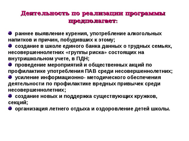 Деятельность по реализации программы предполагает :    раннее выявление курения, употребление алкогольных напитков и причин, побудивших к этому;  создание в школе единого банка данных о трудных семьях, несовершеннолетних «группы риска» состоящих на внутришкольном учете, в ПДН;  проведение мероприятий и общественных акций по профилактике употребления ПАВ среди несовершеннолетних;  усиление информационно- методического обеспечения деятельности по профилактике вредных привычек среди несовершеннолетних;  создание новых и поддержка существующих кружков, секций;  организация летнего отдыха и оздоровление детей школы. 