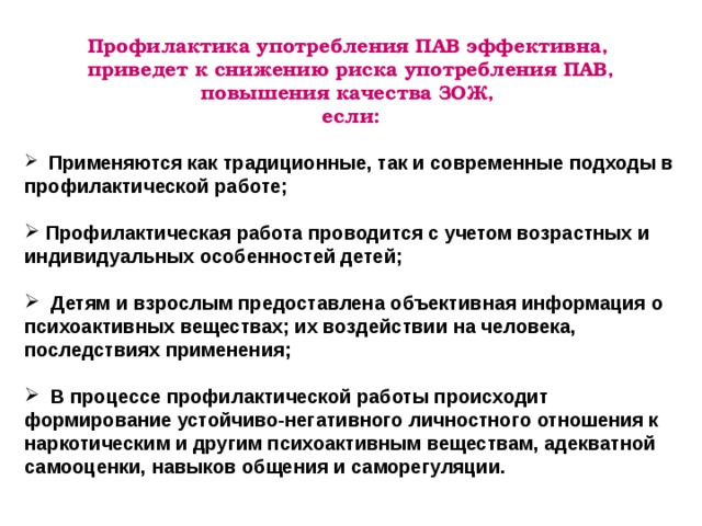 Профилактика употребления ПАВ эффективна, приведет к снижению риска употребления ПАВ, повышения качества ЗОЖ, если:   Применяются как традиционные, так и современные подходы в профилактической работе;   Профилактическая работа проводится с учетом возрастных и индивидуальных особенностей детей;   Детям и взрослым предоставлена объективная информация о психоактивных веществах; их воздействии на человека, последствиях применения;   В процессе профилактической работы происходит формирование устойчиво-негативного личностного отношения к наркотическим и другим психоактивным веществам, адекватной самооценки, навыков общения и саморегуляции. 