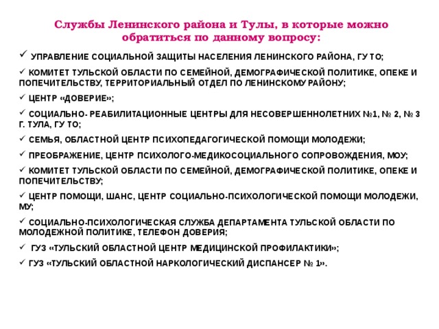 Службы Ленинского района и Тулы, в которые можно обратиться по данному вопросу:  УПРАВЛЕНИЕ СОЦИАЛЬНОЙ ЗАЩИТЫ НАСЕЛЕНИЯ ЛЕНИНСКОГО РАЙОНА, ГУ ТО;  КОМИТЕТ ТУЛЬСКОЙ ОБЛАСТИ ПО СЕМЕЙНОЙ, ДЕМОГРАФИЧЕСКОЙ ПОЛИТИКЕ, ОПЕКЕ И ПОПЕЧИТЕЛЬСТВУ, ТЕРРИТОРИАЛЬНЫЙ ОТДЕЛ ПО ЛЕНИНСКОМУ РАЙОНУ;  ЦЕНТР «ДОВЕРИЕ»;  СОЦИАЛЬНО- РЕАБИЛИТАЦИОННЫЕ ЦЕНТРЫ ДЛЯ НЕСОВЕРШЕННОЛЕТНИХ №1, № 2, № 3 Г. ТУЛА, ГУ ТО;  СЕМЬЯ, ОБЛАСТНОЙ ЦЕНТР ПСИХОПЕДАГОГИЧЕСКОЙ ПОМОЩИ МОЛОДЕЖИ;  ПРЕОБРАЖЕНИЕ, ЦЕНТР ПСИХОЛОГО-МЕДИКОСОЦИАЛЬНОГО СОПРОВОЖДЕНИЯ, МОУ;  КОМИТЕТ ТУЛЬСКОЙ ОБЛАСТИ ПО СЕМЕЙНОЙ, ДЕМОГРАФИЧЕСКОЙ ПОЛИТИКЕ, ОПЕКЕ И ПОПЕЧИТЕЛЬСТВУ;  ЦЕНТР ПОМОЩИ, ШАНС, ЦЕНТР СОЦИАЛЬНО-ПСИХОЛОГИЧЕСКОЙ ПОМОЩИ МОЛОДЕЖИ, МУ;  СОЦИАЛЬНО-ПСИХОЛОГИЧЕСКАЯ СЛУЖБА ДЕПАРТАМЕНТА ТУЛЬСКОЙ ОБЛАСТИ ПО МОЛОДЕЖНОЙ ПОЛИТИКЕ, ТЕЛЕФОН ДОВЕРИЯ;  ГУЗ «ТУЛЬСКИЙ ОБЛАСТНОЙ ЦЕНТР МЕДИЦИНСКОЙ ПРОФИЛАКТИКИ»;  ГУЗ «ТУЛЬСКИЙ ОБЛАСТНОЙ НАРКОЛОГИЧЕСКИЙ ДИСПАНСЕР № 1».  