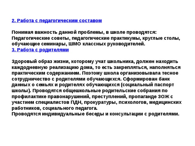 2. Работа с педагогическим составом  Понимая важность данной проблемы, в школе проводятся: Педагогические советы, педагогические практикумы, круглые столы, обучающие семинары, ШМО классных руководителей. 3. Работа с родителями  Здоровый образ жизни, которому учат школьника, должен находить каждодневную реализацию дома, то есть закрепляться, наполняться практическим содержанием. Поэтому школа организовывала тесное сотрудничество с родителями обучающихся. Сформирован банк данных о семьях и родителях обучающихся (социальный паспорт школы). Проводятся общешкольные родительские собрания по профилактике правонарушений, преступлений, пропаганде ЗОЖ с участием специалистов ПДН, прокуратуры, психологов, медицинских работников, социального педагога. Проводятся индивидуальные беседы и консультации с родителями. 