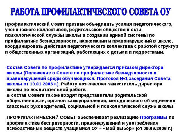 Профилактический Совет призван объединить усилия педагогического, ученического коллективов, родительской общественности, психологической службы школы в создании единой системы по профилактике безнадзорности, наркомании и правонарушений в школе, координировать действия педагогического коллектива с работой структур и общественных организаций, работающих с детьми и подростками. Состав Совета по профилактике утверждается приказом директора школы (Положение о Совете по профилактике безнадзорности и правонарушений среди обучающихся. Протокол №1 заседания Совета школы от 10.01.2006 г.). Работу возглавляет заместитель директора школы по воспитательной работе. В состав Совета так же входят представители родительской общественности, органов самоуправления, методического объединения классных руководителей, социальной и психологической служб школы.  ПРОФИЛАКТИЧЕСКИЙ СОВЕТ обеспечивает реализацию Программы по профилактике беспризорности, правонарушений и употребления психоактивных веществ учащимися ОУ – «Мой выбор» (от 09.09.2006 г.) 