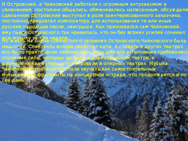 И Островский, и Чайковский работали с огромным энтузиазмом и увлечением, постоянно общались, обменивались написанным, обсуждали сделанное. Островский выступал в роли заинтересованного заказчика, постоянно предлагал композитору для использования те или иные русские народные песни, наигрыши. Как признавался сам Чайковский, ему пьеса Островского так нравилась, что он без всяких усилий сочинил всю музыку за три недели. Но жизнь на сцене совместного творения Островского-Чайковского была недолгой. Спектакль вскоре перестал идти. А ставить в других театрах его было практически невозможно: ведь для его исполнения требовались огромные силы, которых не было в драматическом театре, а драматические актеры отсутствовали в оперных театрах. Музыка Чайковского постепенно стала звучать как самостоятельные музыкальные фрагменты на концертной эстраде, что продолжается и по сей день. 