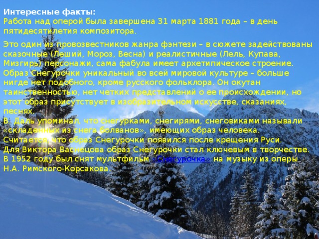 Интересные факты: Работа над оперой была завершена 31 марта 1881 года – в день пятидесятилетия композитора. Это один из провозвестников жанра фэнтези – в сюжете задействованы сказочные (Леший, Мороз, Весна) и реалистичные (Лель, Купава, Мизгирь) персонажи, сама фабула имеет архетипическое строение. Образ Снегурочки уникальный во всей мировой культуре – больше нигде нет подобного, кроме русского фольклора. Он окутан таинственностью, нет четких представлений о ее происхождении, но этот образ присутствует в изобразительном искусстве, сказаниях, песнях. В. Даль упоминал, что снегурками, снегирями, снеговиками называли «складенных из снега болванов», имеющих образ человека. Считается, что образ Снегурочки появился после крещения Руси. Для Виктора Васнецова образ Снегурочки стал ключевым в творчестве. В 1952 году был снят мультфильм  «Снегурочка»  на музыку из оперы Н.А. Римского-Корсакова. 