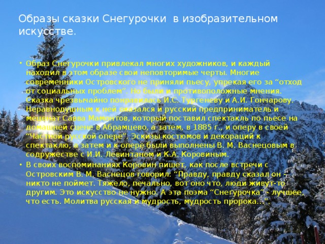 Образы сказки Снегурочки в изобразительном искусстве.   Образ Снегурочки привлекал многих художников, и каждый находил в этом образе свои неповторимые черты. Многие современники Островского не приняли пьесу, упрекая его за “отход от социальных проблем”. Но были и противоположные мнения. Сказка чрезвычайно понравилась И.С. Тургеневу и А.И. Гончарову. Неравнодушным к ней оказался и русский предприниматель и меценат Савва Мамонтов, который поставил спектакль по пьесе на домашней сцене в Абрамцево, а затем, в 1885 г., и оперу в своей “Частной русской опере”. Эскизы костюмов и декораций к спектаклю, а затем и к опере были выполнены В. М. Васнецовым в содружестве с И.И. Левинтаном и К.А. Коровиным. В своих воспоминаниях Коровин пишет, как после встречи с Островским В. М. Васнецов говорил: “Правду, правду сказал он - никто не поймет. Тяжело, печально, вот оно что, люди живут-то другим. Это искусство не нужно. А эта поэма “Снегурочка” - лучшее, что есть. Молитва русская и мудрость, мудрость пророка…”. 