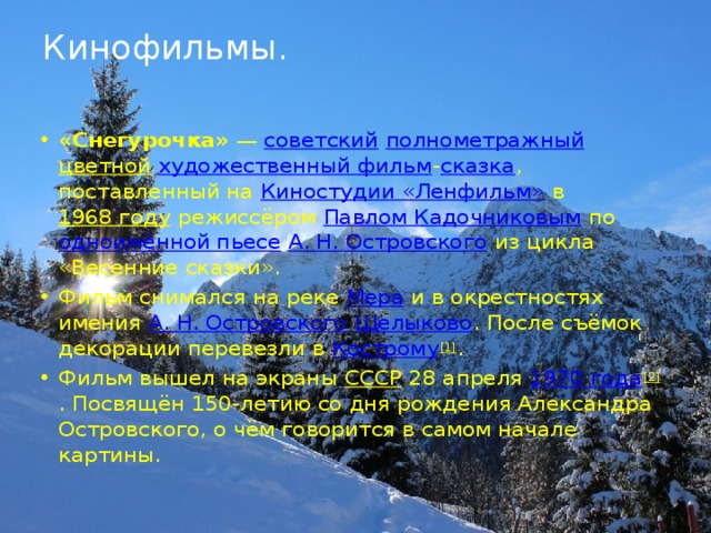 Кинофильмы.   «Снегурочка»  —  советский   полнометражный   цветной   художественный фильм - сказка , поставленный на  Киностудии «Ленфильм»  в  1968 году  режиссёром  Павлом Кадочниковым  по  одноимённой пьесе   А. Н. Островского  из цикла «Весенние сказки». Фильм снимался на реке  Мера  и в окрестностях имения  А. Н. Островского   Щелыково . После съёмок декорации перевезли в  Кострому [1] . Фильм вышел на экраны  СССР  28 апреля  1970 года [2] . Посвящён 150-летию со дня рождения Александра Островского, о чём говорится в самом начале картины. 