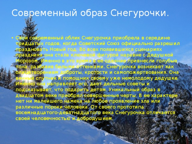 Современный образ Снегурочки.   Свой современный облик Снегурочка приобрела в середине тридцатых годов, когда Советский Союз официально разрешил праздновать Новый год. Во всех появившихся сценариях праздника она стала ключевой фигурой наравне с Дедушкой Морозом. Именно в это время в ее одеяние привнесли голубые тона, разбавив белыми оттенками. Снегурочка возникает как олицетворением доброты, кротости и самопожертвования. Она вечный спутник и помощник своему уже немолодому дедушке. Именно она направляет его, дает дельные советы и подсказывает, что подарить детям. Уникальный образ в двадцатом веке приобрел совершенные черты. В ее характере нет ни малейшего намека на любое проявление зла или различные пороки человека. От своего прототипа восемнадцатого-девятнадцатого века Снегурочка отличается своей человечностью и добродушием. 