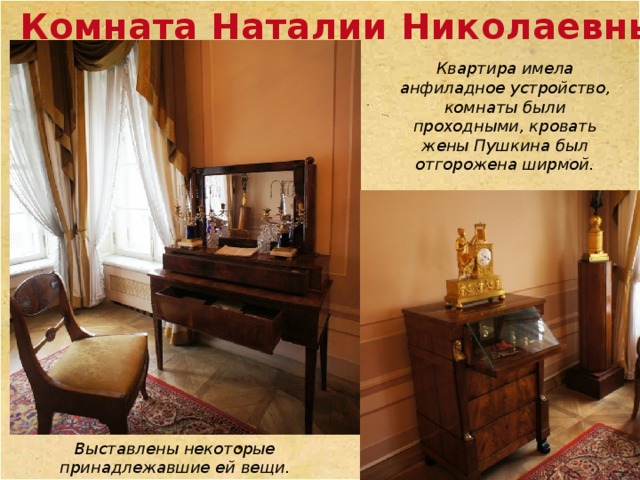 Комната Наталии Николаевны Квартира имела анфиладное устройство, комнаты были проходными, кровать жены Пушкина был отгорожена ширмой. Выставлены некоторые принадлежавшие ей вещи. 