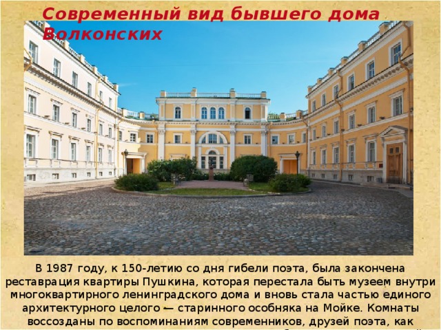 Современный вид бывшего дома Волконских В 1987 году, к 150-летию со дня гибели поэта, была закончена реставрация квартиры Пушкина, которая перестала быть музеем внутри многоквартирного ленинградского дома и вновь стала частью единого архитектурного целого — старинного особняка на Мойке. Комнаты воссозданы по воспоминаниям современников, друзей поэта, как нетленная память о Пушкине, его жизни, о событиях последних дней. 