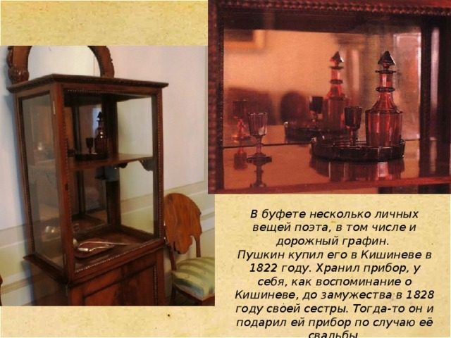 В буфете несколько личных вещей поэта, в том числе и дорожный графин. Пушкин купил его в Кишиневе в 1822 году. Хранил прибор, у себя, как воспоминание о Кишиневе, до замужества в 1828 году своей сестры. Тогда-то он и подарил ей прибор по случаю её свадьбы. 