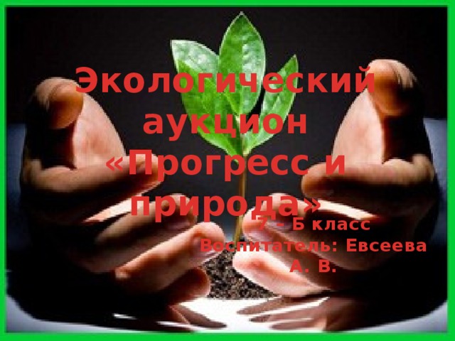 Экологический аукцион «Прогресс и природа» 7 – Б класс Воспитатель: Евсеева А. В. 