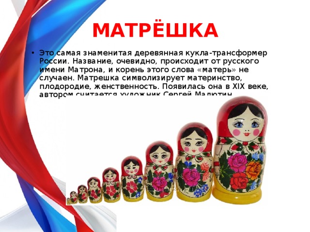 МАТРЁШКА Это самая знаменитая деревянная кукла-трансформер России. Название, очевидно, происходит от русского имени Матрона, и корень этого слова «матерь» не случаен. Матрешка символизирует материнство, плодородие, женственность. Появилась она в XIX веке, автором считается художник Сергей Малютин. 