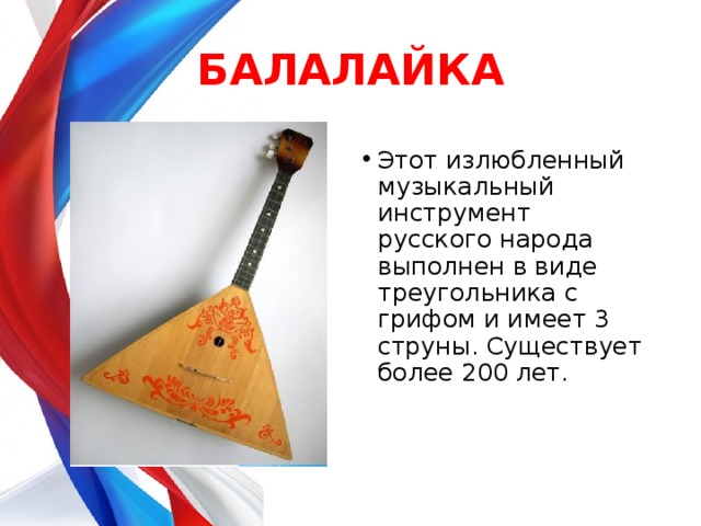БАЛАЛАЙКА Этот излюбленный музыкальный инструмент русского народа выполнен в виде треугольника с грифом и имеет 3 струны. Существует более 200 лет.    