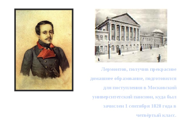  Лермонтов, получив прекрасное домашнее образование, подготовился для поступления в Московский университетский пансион, куда был зачислен 1 сентября 1828 года в четвёртый класс. 