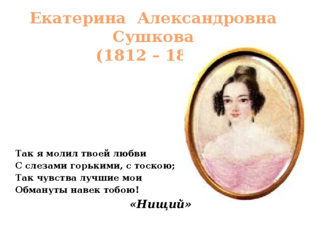 Екатерина Александровна Сушкова  (1812 – 1868) Так я молил твоей любви С слезами горькими, с тоскою; Так чувства лучшие мои Обмануты навек тобою! «Нищий» 