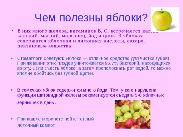 Чем полезны яблоки? В них много железа, витаминов В, С, встречается калий, кальций, магний, марганец, йод и цинк. В яблоках содержатся яблочная и лимонная кислоты, сахара, пектиновые вещества .  Стоматлоги советуют. Яблоки — отличное средство для чистки зубов! При жевании этих плодов уничтожается 96,7% бактерий, находящихся во рту. Если съесть яблоко, а затем прополоскать  рот водой, то можно вполне обойтись без зубной щетки. В семечках яблок содержится много йода. Тем, у кого нарушена функция щитовидной железы рекомендуется съедать 5-6 яблочных зернышек в день . При кашле и хрипоте пейте теплый  яблочный компот. 