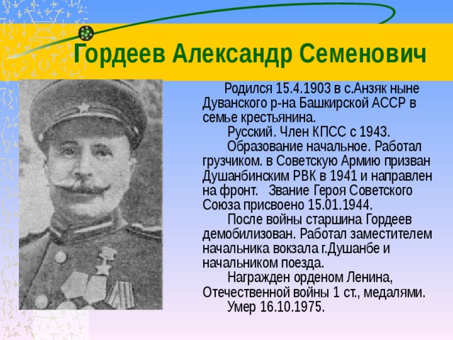 Гордеев Александр Семенович  Родился 15.4.1903 в с.Анзяк ныне Дуванского р-на Башкирской АССР в семье крестьянина.          Русский. Член КПСС с 1943.          Образование начальное. Работал грузчиком. в Советскую Армию призван Душанбинским РВК в 1941 и направлен на фронт.   Звание Героя Советского Союза присвоено 15.01.1944.          После войны старшина Гордеев демобилизован. Работал заместителем начальника вокзала г.Душанбе и начальником поезда.          Награжден орденом Ленина, Отечественной войны 1 ст., медалями.          Умер 16.10.1975. 