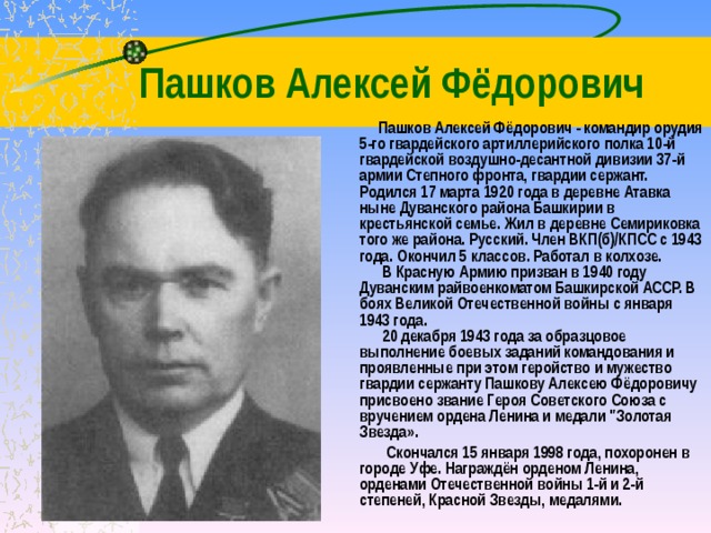 Пашков Алексей Фёдорович  Пашков Алексей Фёдорович - командир орудия 5-го гвардейского артиллерийского полка 10-й гвардейской воздушно-десантной дивизии 37-й армии Степного фронта, гвардии сержант. Родился 17 марта 1920 года в деревне Атавка ныне Дуванского района Башкирии в крестьянской семье. Жил в деревне Семириковка того же района. Русский. Член ВКП(б)/КПСС с 1943 года. Окончил 5 классов. Работал в колхозе.  В Красную Армию призван в 1940 году Дуванским райвоенкоматом Башкирской АССР. В боях Великой Отечественной войны с января 1943 года.  20 декабря 1943 года за образцовое выполнение боевых заданий командования и проявленные при этом геройство и мужество гвардии сержанту Пашкову Алексею Фёдоровичу присвоено звание Героя Советского Союза с вручением ордена Ленина и медали 