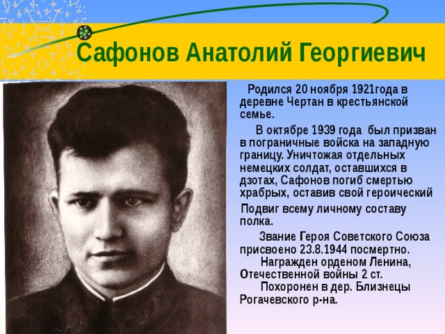  Сафонов Анатолий Георгиевич  Родился 20 ноября 1921года в деревне Чертан в крестьянской семье.  В октябре 1939 года был призван в пограничные войска на западную границу. Уничтожая отдельных немецких солдат, оставшихся в дзотах, Сафонов погиб смертью храбрых, оставив свой героический  Подвиг всему личному составу полка.  Звание Героя Советского Союза присвоено 23.8.1944 посмертно.          Награжден орденом Ленина, Отечественной войны 2 ст.          Похоронен в дер. Близнецы Рогачевского р-на. 