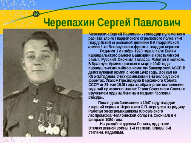  Черепахин Сергей Павлович  Черепахин Сергей Павлович - командир пулемётного расчёта 240-го гвардейского стрелкового полка 74-й гвардейской стрелковой дивизии 8-й гвардейской армии 1-го Белорусского фронта, гвардии сержант.       Родился 1 октября 1923 года в селе Байки Караидельского района Башкирии в крестьянской семье. Русский. Окончил 4 класса. Работал в колхозе. В Красную Армию призван в марте 1942 года Караидельским райвоенкоматом Башкирской АССР. В действующей армии с июня 1942 года. Воевал на Юго-Западном, 3-м Украинском и 1-м Белорусском фронтах. Указом Президиума Верховного Совета СССР от 31 мая 1945 года за образцовое выполнение заданий присвоено звание Героя Советского Союза с вручением ордена Ленина и медали 