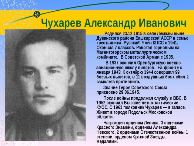  Чухарев Александр Иванович  Родился 23.12.1915 в селе Лемазы ныне Дуванского района Башкирской АССР в семье крестьянина. Русский. Член КПСС с 1941. Окончил 7 классов. Работал горновым на Магнитогорском металлургическом комбинате. В Советской Армии с 1935.  В 1937 окончил Оренбургскую военно-авиационную школу пилотов. На фронте с января 1943. К октябрю 1944 совершил 99 боевых вылетов, в 11 воздушных боях сбил 2 самолета противника.  Звание Героя Советского Союза присвоено 29.06.1945.  После войны продолжал службу в ВВС. В 1952 окончил Высшие летно-тактические КУОС. С 1961 полковник Чухарев — в запасе. Живет в городе Подольск Московской области.  Награжден орденом Ленина, 3 орденами Красного Знамени, орденом Александра Невского, 2 орденами Отечественной войны 1 степени, орденом Красной Звезды, медалями. 