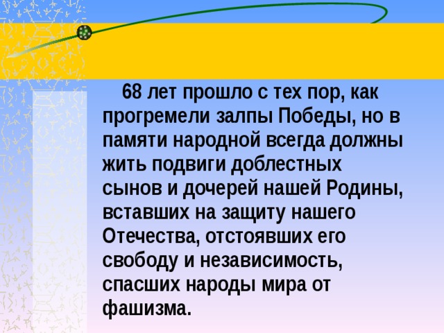  68 лет прошло с тех пор, как прогремели залпы Победы, но в памяти народной всегда должны жить подвиги доблестных сынов и дочерей нашей Родины, вставших на защиту нашего Отечества, отстоявших его свободу и независимость, спасших народы мира от фашизма. 