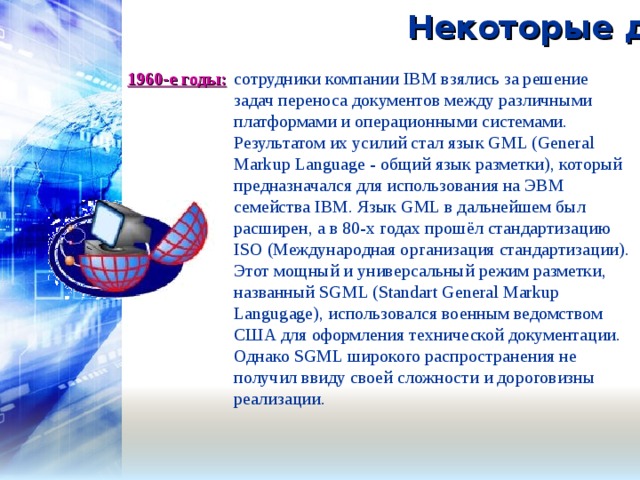 Некоторые даты: 1960-е годы:   сотрудники компании IBM взялись за решение задач переноса документов между различными платформами и операционными системами. Результатом их усилий стал язык GML (General Markup Language - общий язык разметки), который предназначался для использования на ЭВМ семейства IBM. Язык GML в дальнейшем был расширен, а в 80-х годах прошёл стандартизацию ISO (Международная организация стандартизации). Этот мощный и универсальный режим разметки, названный SGML (Standart General Markup Langugage), использовался военным ведомством США для оформления технической документации. Однако SGML широкого распространения не получил ввиду своей сложности и дороговизны реализации. 