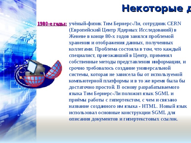 Некоторые даты: 1980-е годы:   учёный-физик Тим Бернерс-Ли, сотрудник CERN (Европейский Центр Ядерных Исследований) в Женеве в конце 80-х годов занялся проблемой хранения и отображения данных, полученных коллегами. Проблема состояла в том, что каждый специалист, приезжавший в Центр, применял собственные методы представления информации, и срочно требовалось создание универсальной системы, которая не зависела бы от используемой компьютерной платформы и в то же время была бы достаточно простой. В основу разрабатываемого языка Тим Бернерс-Ли положил язык SGML и приёмы работы с гипертекстом, с чем и связано название созданного им языка - HTML. Новый язык использовал основные конструкции SGML для описания документов и гипертекстовых ссылок. 