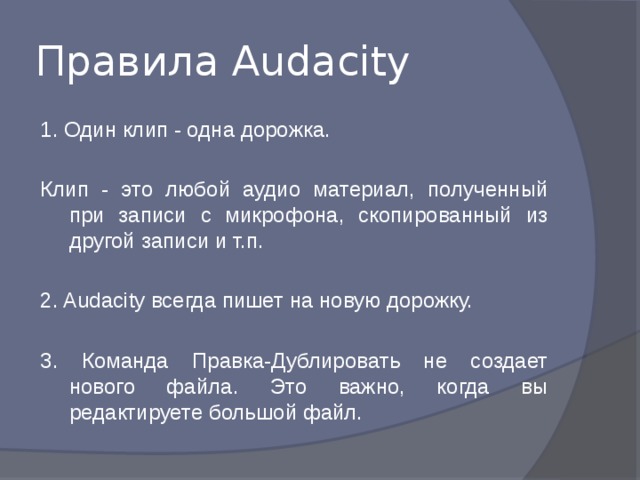 Правила Audacity 1. Один клип - одна дорожка. Клип - это любой аудио материал, полученный при записи с микрофона, скопированный из другой записи и т.п. 2. Audacity всегда пишет на новую дорожку. 3. Команда Правка-Дублировать не создает нового файла. Это важно, когда вы редактируете большой файл. 